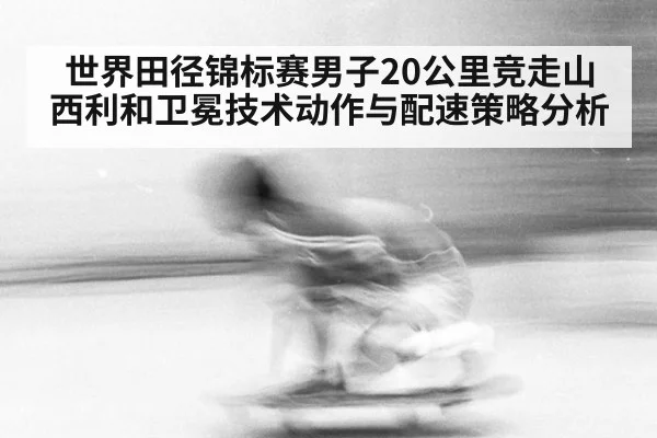 世界田径锦标赛男子20公里竞走山西利和卫冕技术动作与配速策略分析